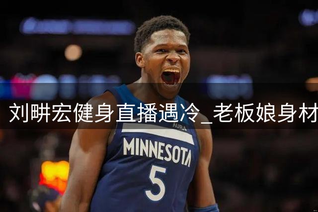 刘畊宏健身直播遇冷 老板娘身材引发减肥幻想破灭